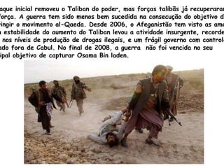 O ataque inicial removeu o  Taliban  do poder, mas forças talibãs já recuperaram  sua força. A guerra tem sido menos bem sucedida na consecução do objetivo de  restringir o movimento  al - Qaeda.  Desde 2006, o Afeganistão tem visto as ameaças  à sua estabilidade do aumento do  Taliban  levou a atividade insurgente, recordes  altos nos níveis de produção de drogas ilegais, e um frágil governo com controle  limitado fora de Cabul. No final de 2008, a guerra  não foi vencida no seu  principal objetivo de capturar  Osama   Bin   laden. 