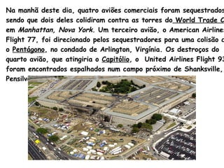 Na manhã deste dia, quatro aviões comerciais foram sequestrados,  sendo que dois deles colidiram contra as torres do   World  Trade  Cente r   em  Manhattan , Nova  York .  Um terceiro avião, o  American   Airlines   Flight  77, foi direcionado pelos sequestradores para uma colisão contra  o  Pentágono , no condado de  Arlington , Virgínia. Os destroços do  quarto avião, que atingiria o  Capitólio , o  United   Airlines   Flight  93,  foram encontrados espalhados num campo próximo de  Shanksville ,  Pensilvânia.  