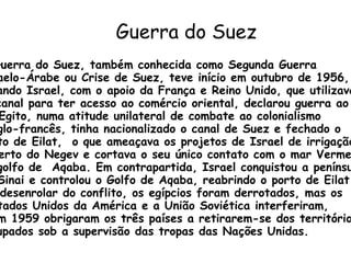 Guerra do Suez   A Guerra do Suez, também conhecida como Segunda Guerra  Israelo-Árabe ou Crise de Suez, teve início em outubro de 1956, quando Israel, com o apoio da França e Reino Unido, que utilizavam o canal para ter acesso ao comércio oriental, declarou guerra ao Egito. O Egito, numa atitude unilateral de combate ao colonialismo anglo-francês, tinha nacionalizado o canal de Suez e fechado o  porto de Eilat,  o que ameaçava os projetos de Israel de irrigação do  deserto do Negev e cortava o seu único contato com o mar Vermelho  no golfo de  Aqaba. Em contrapartida, Israel conquistou a península  do Sinai e controlou o Golfo de Aqaba, reabrindo o porto de Eilat. No desenrolar do conflito, os egípcios foram derrotados, mas os Estados Unidos da América e a União Soviética interferiram,  e em 1959 obrigaram os três países a retirarem-se dos territórios ocupados sob a supervisão das tropas das Nações Unidas. 