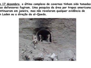 Em 17 dezembro , o último complexo de cavernas tinham sido tomadas e  seus defensores fugiram. Uma pesquisa da área por tropas americanas  continuaram em janeiro, mas não revelaram qualquer evidência de  Bin   Laden  ou a direção da  al - Qaeda. 