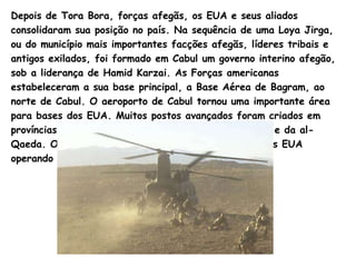 Depois de Tora Bora, forças afegãs, os EUA e seus aliados consolidaram sua posição no país. Na sequência de uma  Loya   Jirga , ou do município mais importantes facções afegãs, líderes tribais e antigos exilados, foi formado em Cabul um governo interino afegão, sob a liderança de  Hamid   Karzai.  As Forças americanas estabeleceram a sua base principal, a Base Aérea de  Bagram , ao norte de Cabul. O aeroporto de Cabul tornou uma importante área para bases dos EUA. Muitos postos avançados foram criados em províncias orientais para capturar fugitivos do  Taliban  e da  al - Qaeda.  O número de tropas da coligação liderada pelos EUA operando no país cresceu para mais de  10.000. 