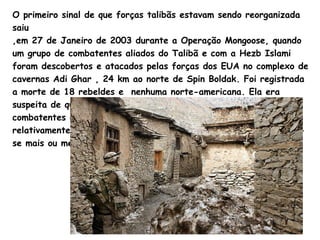 O primeiro sinal de que forças talibãs estavam sendo reorganizada saiu  ,em 27 de Janeiro de 2003 durante a Operação Mongoose, quando um grupo de combatentes aliados do Talibã e com a  Hezb   Islami  foram descobertos e atacados pelas forças dos EUA no complexo de cavernas Adi  Ghar  , 24 km ao norte de  Spin   Boldak.  Foi registrada a morte de 18 rebeldes e  nenhuma norte-americana. Ela era suspeita de que a área era uma base para  levar suprimentos e combatentes do Paquistão. Os primeiros ataques isolados por relativamente grandes grupos alvos talibãs no Afeganistão realizou-se mais ou menos no mesmo período. 