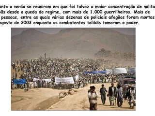 Durante o verão se reuniram em que foi talvez a maior concentração de militantes  talibãs desde a queda do regime, com mais de 1.000 guerrilheiros. Mais de  200 pessoas, entre as quais várias dezenas de policiais afegãos foram mortos  em agosto de 2003 enquanto os combatentes talibãs tomaram o poder. 