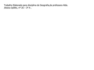 Trabalho Elaborado para disciplina de Geografia,da professora Alda.  Jéssica Ipólito, nº 26 – 3º A . 