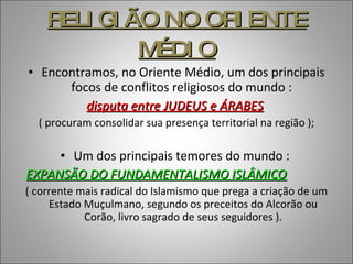 RELIGIÃO NO ORIENTE MÉDIO Encontramos, no Oriente Médio, um dos principais focos de conflitos religiosos do mundo :  disputa entre JUDEUS e ÁRABES   ( procuram consolidar sua presença territorial na região ); Um dos principais temores do mundo :  EXPANSÃO DO FUNDAMENTALISMO ISLÂMICO   ( corrente mais radical do Islamismo que prega a criação de um Estado Muçulmano, segundo os preceitos do Alcorão ou Corão, livro sagrado de seus seguidores ). 