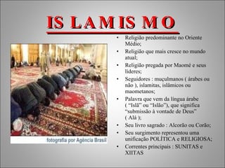 ISLAMISMO Religião predominante no Oriente Médio; Religião que mais cresce no mundo atual; Religião pregada por Maomé e seus líderes; Seguidores : muçulmanos ( árabes ou não ), islamitas, islâmicos ou maometanos; Palavra que vem da língua árabe ( “Islã” ou “Islão”), que significa “submissão à vontade de Deus” ( Alá ); Seu livro sagrado : Alcorão ou Corão; Seu surgimento representou uma unificação POLÍTICA e RELIGIOSA; Correntes principais : SUNITAS e XIITAS 