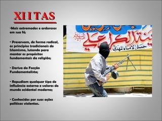 XIITAS Mais extremados e ardorosos em sua fé; Preservam, de forma radical, os princípios tradicionais do Islamismo, lutando para manter os propósitos fundamentais da religião; Deriva da Facção Fundamentalista; Repudiam qualquer tipo de influência externa e valores do mundo ocidental moderno; Conhecidos por suas ações políticas violentas. 