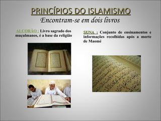 PRINCÍPIOS DO ISLAMISMO Encontram-se em dois livros  ALCORÃO :  Livro sagrado dos muçulmanos, é a base da religião SUNA :  Conjunto de ensinamentos e informações recolhidas após a morte de Maomé 