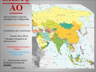 LOCALIZAÇÃO Mar Vermelho e Canal de Suez(Egito) até o Afeganistão LOCALIZAÇÃO ESTRAGÉTICA: Confluência de 3 continentes :  Europa, Ásia e África * Passagem obrigatória de diversos povos DIVERSIDADE CULTURAL E ÉTNICA DIFERENÇAS IDEOLÓGICAS E RELIGIOSAS 2.  Presença dos maiores produtores mundiais de  petróleo ( Golfo Pérsico ) 