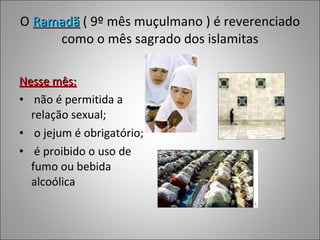 O  Ramadã  ( 9º mês muçulmano ) é reverenciado como o mês sagrado dos islamitas Nesse mês: não é permitida a relação sexual; o jejum é obrigatório; é proibido o uso de fumo ou bebida alcoólica 