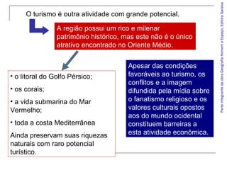 ParteintegrantedaobraGeografiaHomemeEspaço,EditoraSaraiva
• o litoral do Golfo Pérsico;
• os corais;
• a vida submarina do Mar
Vermelho;
• toda a costa Mediterrânea
Ainda preservam suas riquezas
naturais com raro potencial
turístico.
Apesar das condições
favoráveis ao turismo, os
conflitos e a imagem
difundida pela mídia sobre
o fanatismo religioso e os
valores culturais opostos
aos do mundo ocidental
constituem barreiras a
esta atividade econômica.
O turismo é outra atividade com grande potencial.
A região possui um rico e milenar
patrimônio histórico, mas este não é o único
atrativo encontrado no Oriente Médio.
 