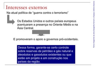 ParteintegrantedaobraGeografiaHomemeEspaço,EditoraSaraiva
Interesses externos
Dessa forma, garante-se certo controle
sobre reservas de petróleo e gás natural e
oleodutos e gasodutos existentes ou que
estão em projeto e em construção nos
países da região.
Na atual política de “guerra contra o terrorismo”
Os Estados Unidos e outros países europeus
acentuaram a presença no Oriente Médio e na
Ásia Central.
E promoveram o apoio a governos pró-ocidentais.
 