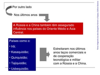 ParteintegrantedaobraGeografiaHomemeEspaço,EditoraSaraiva
Países como o:
• Irã;
• Kasaquistão;
• Quirquistão;
• Tajiquistão;
• Usbequistão.
Por outro lado
Nos últimos anos
A Rússia e a China também têm assegurado
influência nos países do Oriente Médio e Ásia
Central.
Estreitaram nos últimos
anos laços comerciais e
de cooperação
tecnológica e militar
com a Rússia e a China.
 