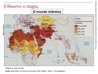 ParteintegrantedaobraGeografiaHomemeEspaço,EditoraSaraiva
Observe o mapa.
O mundo islâmico
MárioYoshida
*Região ao norte da índia.
Fonte: Atlas 2000. La France et le monde. Paris: Nathan, 1999. p. 135 (adaptado).
 