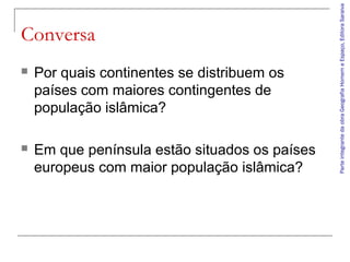 ParteintegrantedaobraGeografiaHomemeEspaço,EditoraSaraiva
Conversa
 Por quais continentes se distribuem os
países com maiores contingentes de
população islâmica?
 Em que península estão situados os países
europeus com maior população islâmica?
 