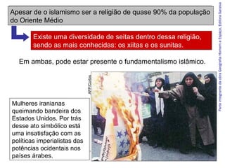 ParteintegrantedaobraGeografiaHomemeEspaço,EditoraSaraiva
Em ambas, pode estar presente o fundamentalismo islâmico.
Mulheres iranianas
queimando bandeira dos
Estados Unidos. Por trás
desse ato simbólico está
uma insatisfação com as
políticas imperialistas das
potências ocidentais nos
países árabes.
AFP/Corbis
Apesar de o islamismo ser a religião de quase 90% da população
do Oriente Médio
Existe uma diversidade de seitas dentro dessa religião,
sendo as mais conhecidas: os xiitas e os sunitas.
 