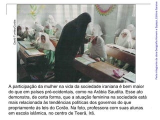 ParteintegrantedaobraGeografiaHomemeEspaço,EditoraSaraiva
A participação da mulher na vida da sociedade iraniana é bem maior
do que em países pró-ocidentais, como na Arábia Saudita. Esse ato
demonstra, de certa forma, que a atuação feminina na sociedade está
mais relacionada às tendências políticas dos governos do que
propriamente às leis do Corão. Na foto, professora com suas alunas
em escola islâmica, no centro de Teerã, Irã.
DavidTurnley/Corbis
 