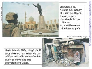 ParteintegrantedaobraGeografiaHomemeEspaço,EditoraSaraiva
Derrubada da
estátua de Saddam
Hussein em Bagdá,
Iraque, após a
invasão de tropas
militares
estadunidenses e
britânicas no país.
PatrickRobert/Corbis
Nesta foto de 2004, afegã de 80
anos vivendo nas ruínas de um
edifício destruído em razão dos
diversos combates que
ocorreram em Cabul.
Paula Bronstein/Getty Images
 