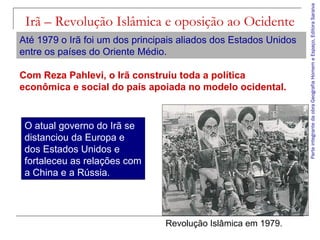 ParteintegrantedaobraGeografiaHomemeEspaço,EditoraSaraiva
Irã – Revolução Islâmica e oposição ao Ocidente
Revolução Islâmica em 1979.
Até 1979 o Irã foi um dos principais aliados dos Estados Unidos
entre os países do Oriente Médio.
O atual governo do Irã se
distanciou da Europa e
dos Estados Unidos e
fortaleceu as relações com
a China e a Rússia.
Com Reza Pahlevi, o Irã construiu toda a política
econômica e social do país apoiada no modelo ocidental.
 
