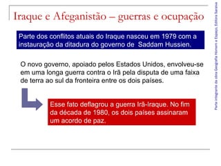 ParteintegrantedaobraGeografiaHomemeEspaço,EditoraSaraiva
Iraque e Afeganistão – guerras e ocupação
Parte dos conflitos atuais do Iraque nasceu em 1979 com a
instauração da ditadura do governo de Saddam Hussien.
O novo governo, apoiado pelos Estados Unidos, envolveu-se
em uma longa guerra contra o Irã pela disputa de uma faixa
de terra ao sul da fronteira entre os dois países.
Esse fato deflagrou a guerra Irã-Iraque. No fim
da década de 1980, os dois países assinaram
um acordo de paz.
 
