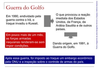 ParteintegrantedaobraGeografiaHomemeEspaço,EditoraSaraiva
Guerra do Golfo
Em 1990, endividado pela
guerra contra o Irã, o
Iraque invadiu o Kuwait.
O que provocou a reação
imediata dos Estados
Unidos, da França, da
Arábia Saudita e de outros
países.
Dando origem, em 1991, à
Guerra do Golfo.
Em pouco mais de um mês,
as forças armadas
iraquianas renderam-se sem
impor condições.
Após essa guerra, foi imposto ao Iraque um embargo econômico
pela ONU e a inspeção sobre o controle de armas do país.
 