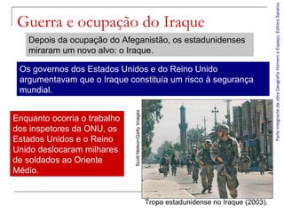 ParteintegrantedaobraGeografiaHomemeEspaço,EditoraSaraiva
Guerra e ocupação do Iraque
Tropa estadunidense no Iraque (2003).
ScottNelson/GettyImages
Depois da ocupação do Afeganistão, os estadunidenses
miraram um novo alvo: o Iraque.
Os governos dos Estados Unidos e do Reino Unido
argumentavam que o Iraque constituía um risco à segurança
mundial.
Enquanto ocorria o trabalho
dos inspetores da ONU, os
Estados Unidos e o Reino
Unido deslocaram milhares
de soldados ao Oriente
Médio.
 