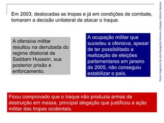 ParteintegrantedaobraGeografiaHomemeEspaço,EditoraSaraiva
Em 2003, deslocadas as tropas e já em condições de combate,
tomaram a decisão unilateral de atacar o Iraque.
A ofensiva militar
resultou na derrubada do
regime ditatorial de
Saddam Hussein, sua
posterior prisão e
enforcamento.
A ocupação militar que
sucedeu a ofensiva, apesar
de ter possibilitado a
realização de eleições
parlamentares em janeiro
de 2005, não conseguiu
estabilizar o país.
Ficou comprovado que o Iraque não produzia armas de
destruição em massa, principal alegação que justificou a ação
militar das tropas ocidentais.
 