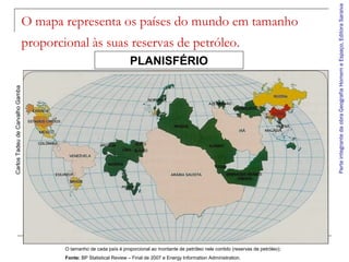 ParteintegrantedaobraGeografiaHomemeEspaço,EditoraSaraiva
O mapa representa os países do mundo em tamanho
proporcional às suas reservas de petróleo.
PLANISFÉRIO
CarlosTadeudeCarvalhoGamba
O tamanho de cada país é proporcional ao montante de petróleo nele contido (reservas de petróleo);
Fonte: BP Statistical Review – Final de 2007 e Energy Information Administration.
 
