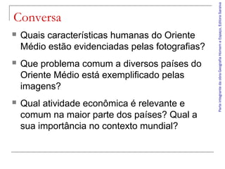 ParteintegrantedaobraGeografiaHomemeEspaço,EditoraSaraiva
Conversa
 Quais características humanas do Oriente
Médio estão evidenciadas pelas fotografias?
 Que problema comum a diversos países do
Oriente Médio está exemplificado pelas
imagens?
 Qual atividade econômica é relevante e
comum na maior parte dos países? Qual a
sua importância no contexto mundial?
 