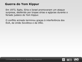 Guerra do Yom KippurEm 1973, Egito, Síria e Israel promoveram um ataque surpresa, desferido por tropas sírias e egípcias durante o feriado judaico do Yom Kippur.O conflito armado terminou graças à interferência dos EUA, da União Soviética e da ONU.1 O Oriente Médio e a Questão Palestina