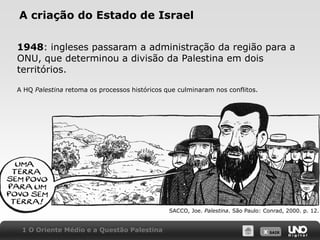 A criação do Estado de Israel1948:ingleses passaram a administração da região para a ONU, que determinou a divisão da Palestina em dois territórios.A HQ Palestina retoma os processos históricos que culminaram nos conflitos.SACCO, Joe. Palestina. São Paulo: Conrad, 2000. p. 12.1 O Oriente Médio e a Questão Palestina