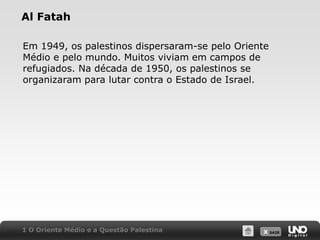 Al FatahEm 1949, os palestinos dispersaram-se pelo Oriente Médio e pelo mundo. Muitos viviam em campos de refugiados. Na década de 1950, os palestinos se organizaram para lutar contra o Estado de Israel.1 O Oriente Médio e a Questão Palestina