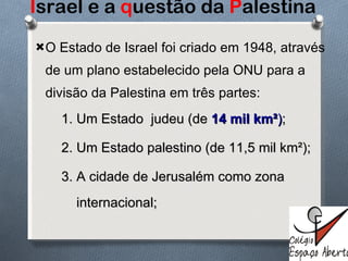 I srael e a  q uestão da  P alestina O Estado de Israel foi criado em 1948, através de um plano estabelecido pela ONU para a divisão da Palestina em três partes:  1. Um Estado  judeu (de  14 mil km² ) ; 2. Um Estado palestino (de 11,5 mil km²); 3. A cidade de Jerusalém como zona  internacional; 
