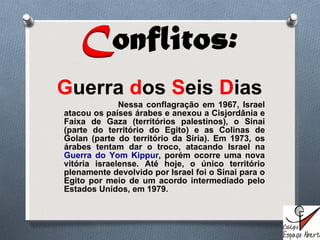G uerra  d os  S eis  D ias Nessa conflagração em 1967, Israel atacou os países árabes e anexou a Cisjordânia e Faixa de Gaza (territórios palestinos), o Sinai (parte do território do Egito) e as Colinas de Golan (parte do território da Síria). Em 1973, os árabes tentam dar o troco, atacando Israel na  Guerra do Yom Kippur , porém ocorre uma nova vitória israelense. Até hoje, o único território plenamente devolvido por Israel foi o Sinai para o Egito por meio de um acordo intermediado pelo Estados Unidos, em 1979. 