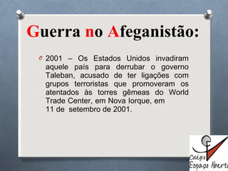 G uerra  n o  A feganistão:  2001 – Os Estados Unidos invadiram aquele país para derrubar o governo Taleban, acusado de ter ligações com grupos terroristas que promoveram os atentados às torres gêmeas do World Trade Center, em Nova Iorque, em  11 de  setembro de 2001. 