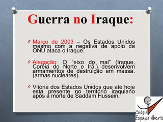 G uerra  n o  I raque :  Março de 2003  – Os Estados Unidos mesmo com a negativa de apoio da ONU ataca o Iraque. Alegação:  O  “eixo do mal” (Iraque, Coréia do Norte e Irã.) desenvolvem armamentos de destruição em massa.(armas nucleares). Vitória dos Estados Unidos que até hoje esta presente no território iraquiano após a morte de Saddam Hussein. 