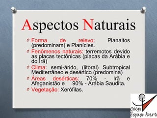 A spectos  N aturais Forma de relevo:  Planaltos (predominam) e Planícies. Fenômenos naturais:  terremotos devido as placas tectônicas (placas da Arábia e do Irã) Clima:  semi-árido, (litoral) Subtropical Mediterrâneo e desértico (predomina) Áreas desérticas:  70% - Irã e Afeganistão e  90% - Arábia Saudita. Vegetação:  Xerófilas. 