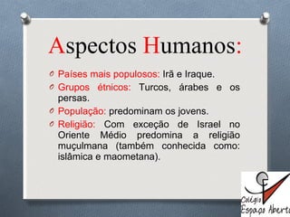 A spectos  H umanos : Países mais populosos:  Irã e Iraque. Grupos étnicos:  Turcos, árabes e os persas. População:  predominam os jovens. Religião:  Com exceção de Israel no Oriente Médio predomina a religião muçulmana (também conhecida como: islâmica e maometana).  
