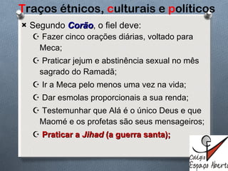 T raços étnicos,  c ulturais e  p olíticos Segundo   Corão , o fiel deve: Fazer cinco orações diárias, voltado para Meca; Praticar jejum e abstinência sexual no mês sagrado do Ramadã; Ir a Meca pelo menos uma vez na vida; Dar esmolas proporcionais a sua renda; Testemunhar que Alá é o único Deus e que Maomé e os profetas são seus mensageiros; Praticar a  Jihad  (a guerra santa); 