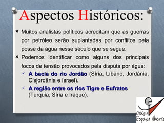 A spectos  H istóricos: Muitos analistas políticos acreditam que as guerras por petróleo serão suplantadas por conflitos pela posse da água nesse século que se segue.  Podemos identificar como alguns dos principais focos de tensão provocados pela disputa por água:  A bacia do rio Jordão  (Síria, Líbano, Jordânia, Cisjordânia e Israel). A região entre os rios Tigre e Eufrates  (Turquia, Síria e Iraque). 