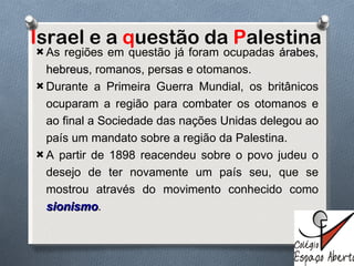 I srael e a  q uestão da  P alestina As regiões em questão já foram ocupadas  árabes ,  hebreus , romanos, persas e otomanos. Durante a Primeira Guerra Mundial, os britânicos ocuparam a região para combater os otomanos e ao final a Sociedade das nações Unidas delegou ao país um mandato sobre a região da Palestina.  A partir de 1898 reacendeu sobre o povo judeu o desejo de ter novamente um país seu, que se mostrou através do movimento conhecido como   sionismo . 