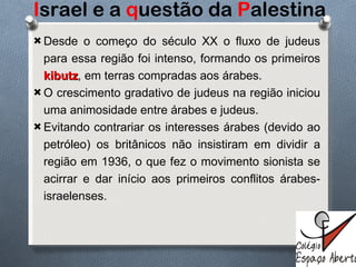 I srael e a  q uestão da  P alestina Desde o começo do século XX o fluxo de judeus para essa região foi intenso, formando os primeiros  kibutz , em terras compradas aos árabes. O crescimento gradativo de judeus na região iniciou uma animosidade entre árabes e judeus. Evitando contrariar os interesses árabes (devido ao petróleo) os britânicos não insistiram em dividir a região em 1936, o que fez o movimento sionista se acirrar e dar início aos primeiros conflitos árabes-israelenses. 