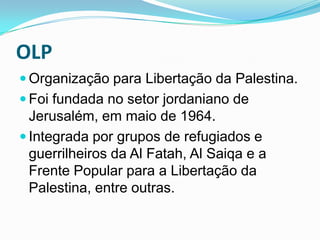OLPOrganização para Libertação da Palestina.Foi fundada no setor jordaniano de Jerusalém, em maio de 1964. Integrada por grupos de refugiados e guerrilheiros da Al Fatah, Al Saiqa e a Frente Popular para a Libertação da Palestina, entre outras.