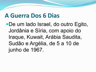 A Guerra Dos 6 DiasDe um lado Israel, do outro Egito, Jordânia e Síria, com apoio do Iraque, Kuwait, Arábia Saudita, Sudão e Argélia, de 5 a 10 de junho de 1967.