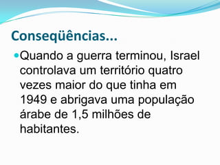 Conseqüências...Quando a guerra terminou, Israel controlava um território quatro vezes maior do que tinha em 1949 e abrigava uma população árabe de 1,5 milhões de habitantes.