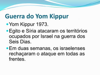 Guerra do Yom KippurYom Kippur 1973. Egito e Síria atacaram os territórios ocupados por Israel na guerra dos Seis Dias. Em duas semanas, os israelenses rechaçaram o ataque em todas as frentes.