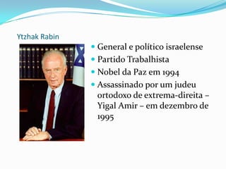 Ytzhak RabinGeneral e político israelensePartido TrabalhistaNobel da Paz em 1994Assassinado por um judeu ortodoxo de extrema-direita – Yigal Amir – em dezembro de 1995
