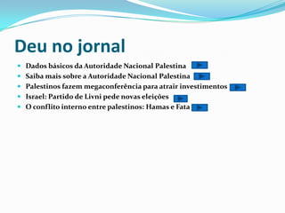Deu no jornalDados básicos da Autoridade Nacional PalestinaSaiba mais sobre a Autoridade Nacional Palestina Palestinos fazem megaconferência para atrair investimentos Israel: Partido de Livni pede novas eleiçõesO conflito interno entre palestinos: Hamas e Fata 