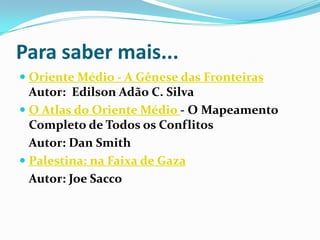 Para saber mais...Oriente Médio - A Gênese das FronteirasAutor:  Edilson Adão C. SilvaO Atlas do Oriente Médio - O Mapeamento Completo de Todos os Conflitos 	Autor: Dan SmithPalestina: na Faixa de Gaza 	Autor: Joe Sacco