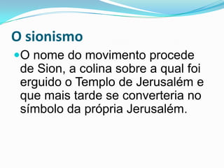 O sionismoO nome do movimento procede de Sion, a colina sobre a qual foi erguido o Templo de Jerusalém e que mais tarde se converteria no símbolo da própria Jerusalém.
